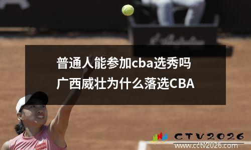 普通人能参加cba选秀吗 广西威壮为什么落选CBA