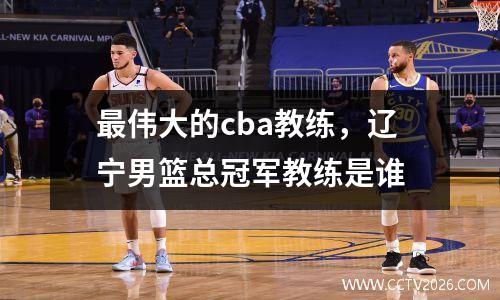 最伟大的cba教练，辽宁男篮总冠军教练是谁