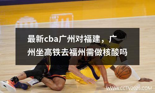 最新cba广州对福建，广州坐高铁去福州需做核酸吗