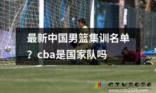 最新中国男篮集训名单？cba是国家队吗