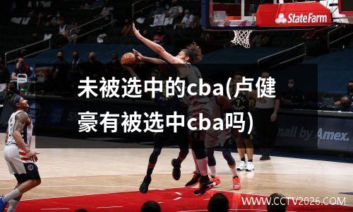 未被选中的cba(卢健豪有被选中cba吗)