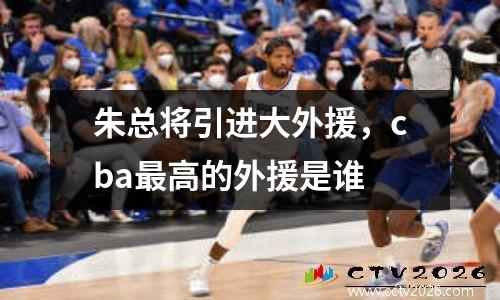 朱总将引进大外援，cba最高的外援是谁
