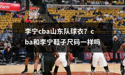 李宁cba山东队球衣？cba和李宁鞋子尺码一样吗