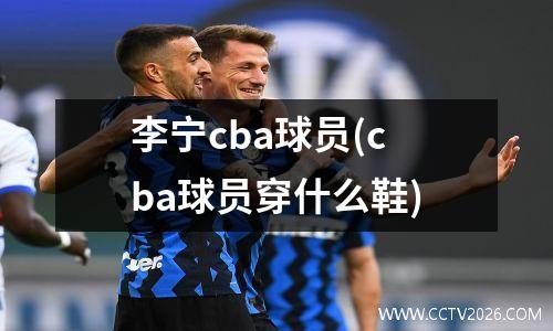 李宁cba球员(cba球员穿什么鞋)