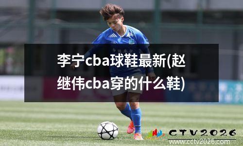 李宁cba球鞋最新(赵继伟cba穿的什么鞋)