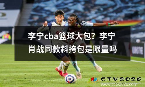 李宁cba篮球大包？李宁肖战同款斜挎包是限量吗