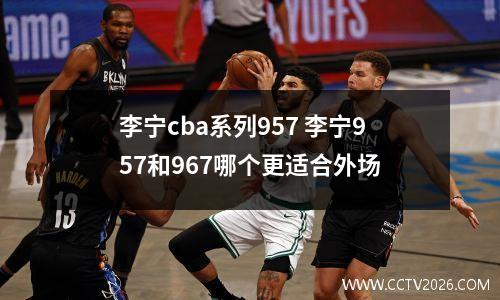 李宁cba系列957 李宁957和967哪个更适合外场