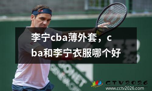 李宁cba薄外套，cba和李宁衣服哪个好