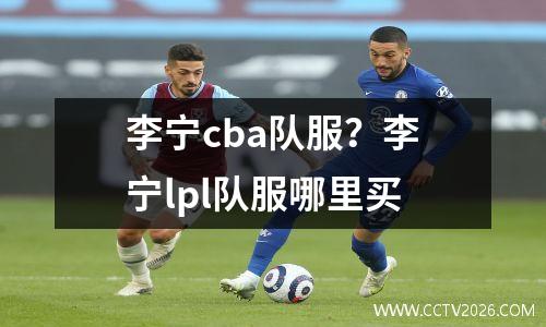 李宁cba队服？李宁lpl队服哪里买