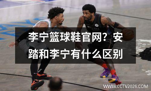 李宁篮球鞋官网？安踏和李宁有什么区别