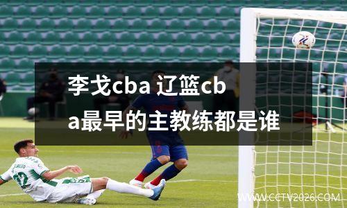 李戈cba 辽篮cba最早的主教练都是谁