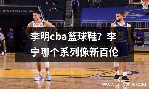 李明cba篮球鞋？李宁哪个系列像新百伦