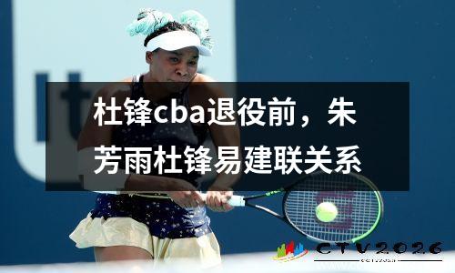 杜锋cba退役前，朱芳雨杜锋易建联关系