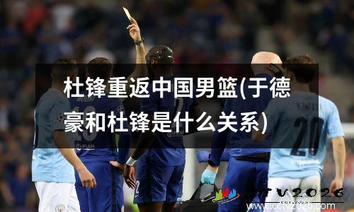 杜锋重返中国男篮(于德豪和杜锋是什么关系)