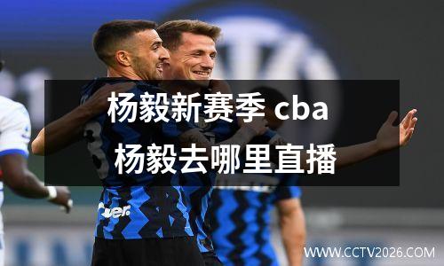 杨毅新赛季 cba 杨毅去哪里直播