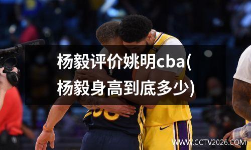 杨毅评价姚明cba(杨毅身高到底多少)