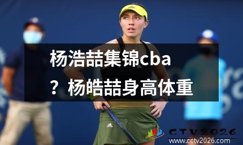 杨浩喆集锦cba？杨皓喆身高体重