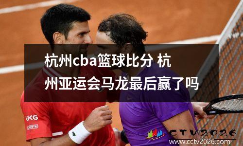 杭州cba篮球比分 杭州亚运会马龙最后赢了吗