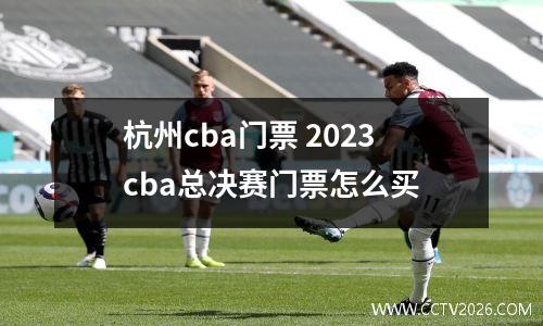 杭州cba门票 2023cba总决赛门票怎么买