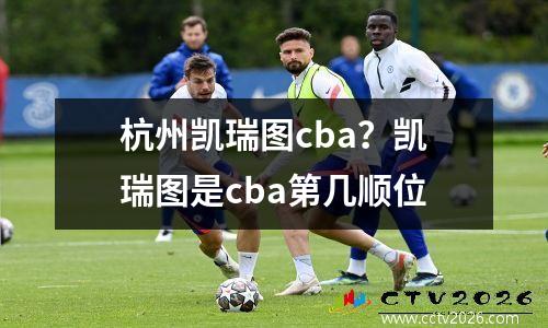 杭州凯瑞图cba？凯瑞图是cba第几顺位