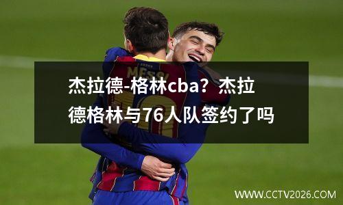 杰拉德-格林cba？杰拉德格林与76人队签约了吗