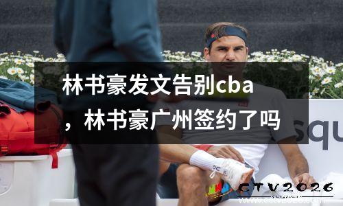 林书豪发文告别cba，林书豪广州签约了吗