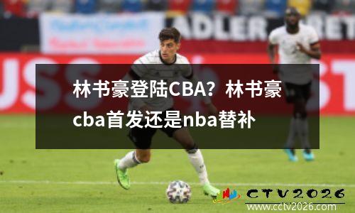 林书豪登陆CBA？林书豪cba首发还是nba替补