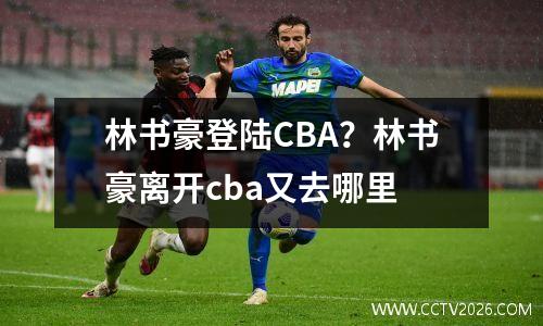 林书豪登陆CBA？林书豪离开cba又去哪里