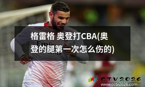 格雷格 奥登打CBA(奥登的腿第一次怎么伤的)