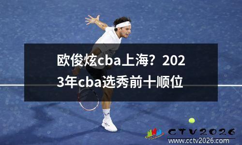 欧俊炫cba上海？2023年cba选秀前十顺位