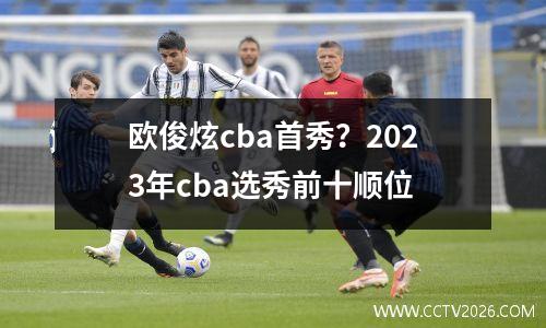 欧俊炫cba首秀？2023年cba选秀前十顺位
