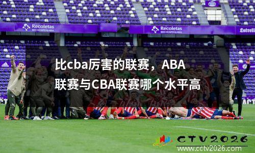 比cba厉害的联赛，ABA联赛与CBA联赛哪个水平高