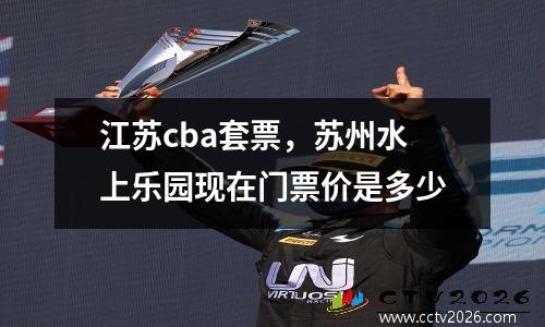 江苏cba套票，苏州水上乐园现在门票价是多少