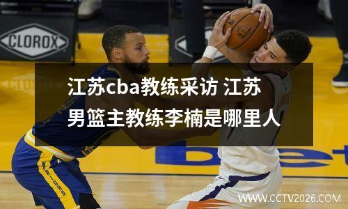 江苏cba教练采访 江苏男篮主教练李楠是哪里人