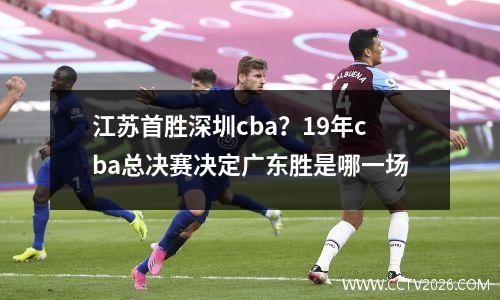 江苏首胜深圳cba？19年cba总决赛决定广东胜是哪一场