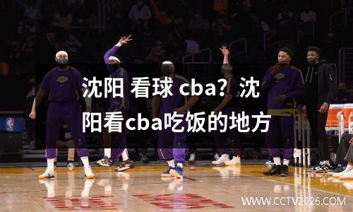 沈阳 看球 cba？沈阳看cba吃饭的地方