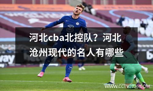 河北cba北控队？河北沧州现代的名人有哪些