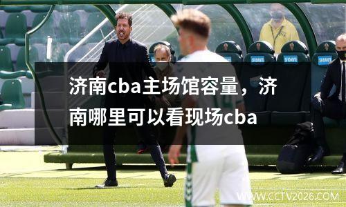 济南cba主场馆容量，济南哪里可以看现场cba