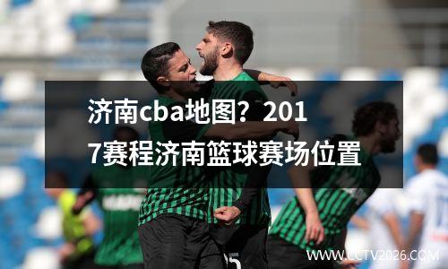 济南cba地图？2017赛程济南篮球赛场位置