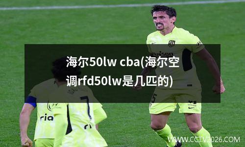 海尔50lw cba(海尔空调rfd50lw是几匹的)