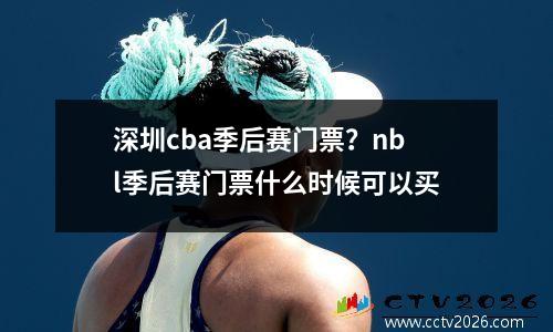 深圳cba季后赛门票？nbl季后赛门票什么时候可以买