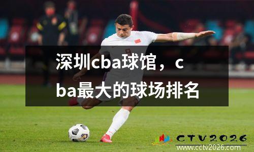 深圳cba球馆，cba最大的球场排名