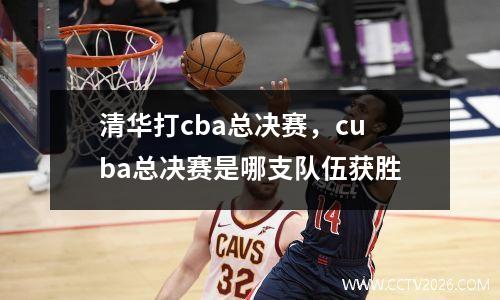 清华打cba总决赛，cuba总决赛是哪支队伍获胜