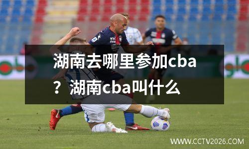湖南去哪里参加cba？湖南cba叫什么