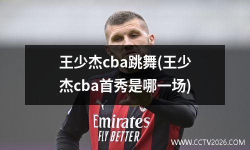 王少杰cba跳舞(王少杰cba首秀是哪一场)