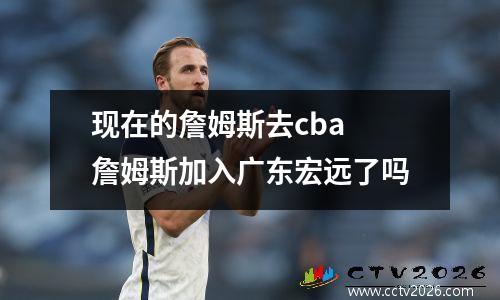 现在的詹姆斯去cba 詹姆斯加入广东宏远了吗