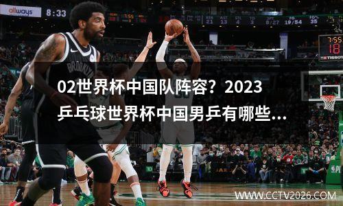 02世界杯中国队阵容？2023乒乓球世界杯中国男乒有哪些队员参加