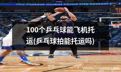 100个乒乓球能飞机托运(乒乓球拍能托运吗)