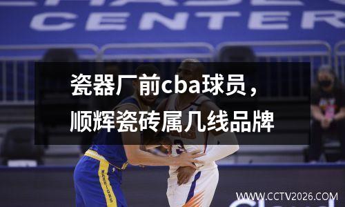 瓷器厂前cba球员，顺辉瓷砖属几线品牌