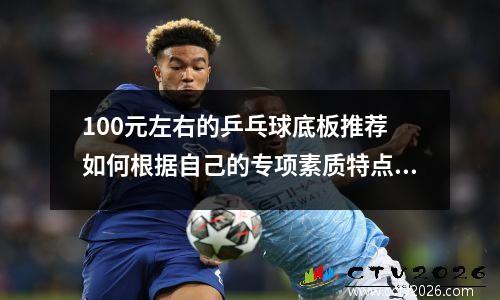 100元左右的乒乓球底板推荐 如何根据自己的专项素质特点来选择乒乓球底板